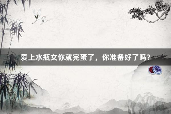 爱上水瓶女你就完蛋了，你准备好了吗？