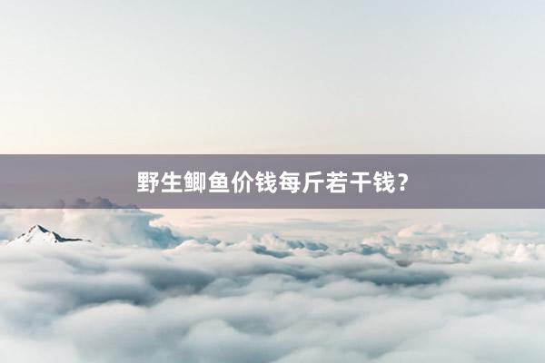 野生鲫鱼价钱每斤若干钱？