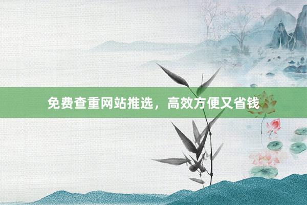 免费查重网站推选，高效方便又省钱