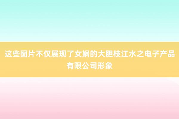 这些图片不仅展现了女娲的大胆枝江水之电子产品有限公司形象