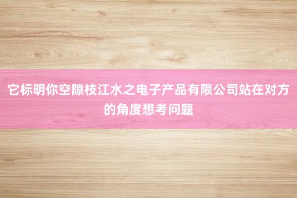 它标明你空隙枝江水之电子产品有限公司站在对方的角度想考问题