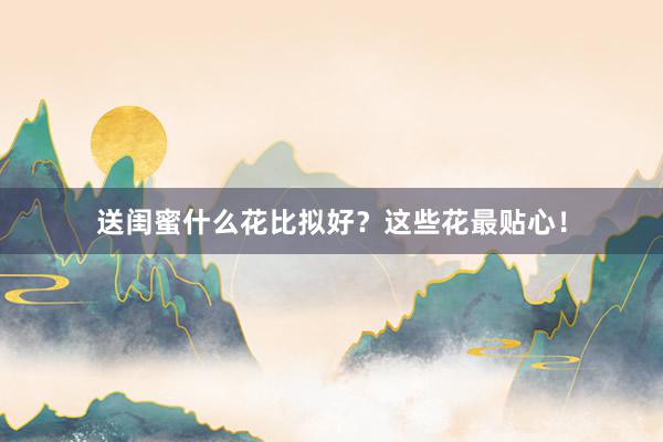 送闺蜜什么花比拟好？这些花最贴心！